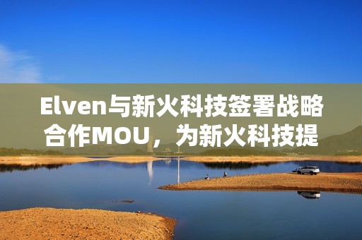 Elven與新火科技簽署戰(zhàn)略合作MOU，為新火科技提供加密財(cái)務(wù)軟件及服務(wù)