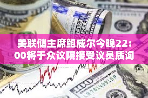 美聯儲主席鮑威爾今晚22:00將于眾議院接受議員質詢