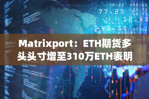 Matrixport：ETH期貨多頭頭寸增至310萬ETH表明現(xiàn)貨以太坊ETF即將獲批