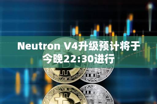 Neutron V4升級預計將于今晚22:30進行