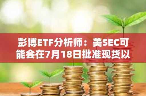 彭博ETF分析師：美SEC可能會在7月18日批準現(xiàn)貨以太坊ETF