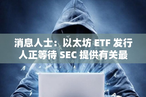 消息人士：以太坊 ETF 發行人正等待 SEC 提供有關最終文件的詳細信息