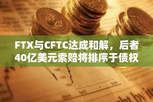 FTX與CFTC達成和解，后者40億美元索賠將排序于債權人和利息之后