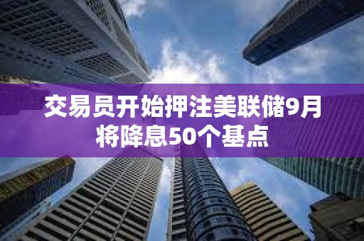 交易員開始押注美聯儲9月將降息50個基點