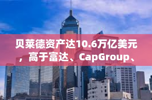 貝萊德資產(chǎn)達10.6萬億美元，高于富達、CapGroup、景順和富蘭克林的總和