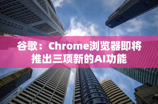 谷歌：Chrome瀏覽器即將推出三項新的AI功能