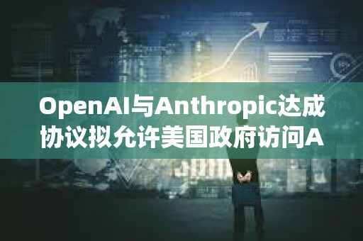 OpenAI與Anthropic達成協(xié)議擬允許美國政府訪問AI模型