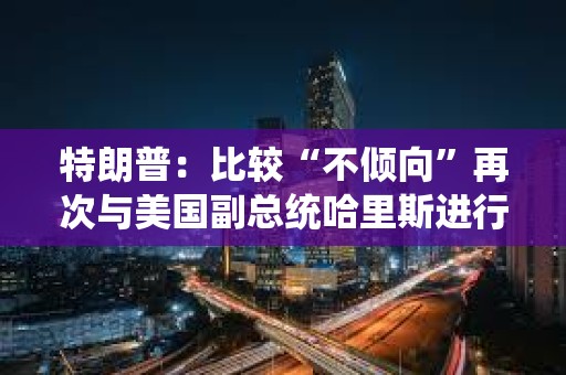 特朗普：比較“不傾向”再次與美國副總統哈里斯進行辯論
