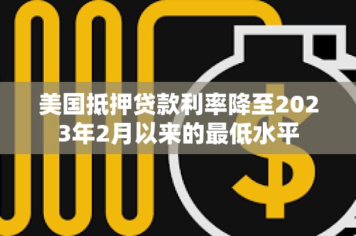 美國抵押貸款利率降至2023年2月以來的最低水平