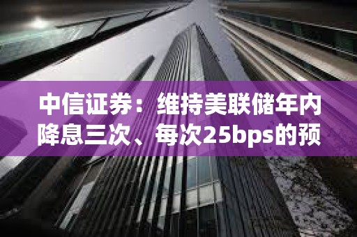 中信證券：維持美聯儲年內降息三次、每次25bps的預測