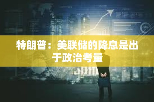 特朗普：美聯儲的降息是出于政治考量