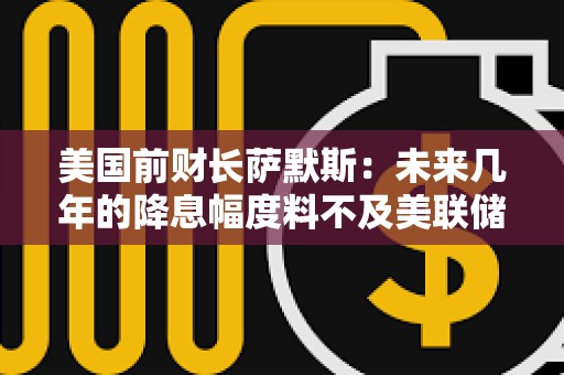 美國前財長薩默斯：未來幾年的降息幅度料不及美聯儲預測