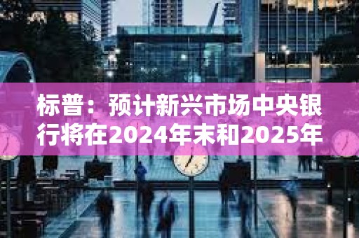標普：預計新興市場中央銀行將在2024年末和2025年初繼續/開始降息