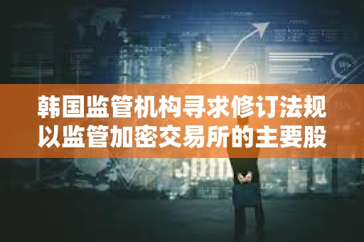 韓國監(jiān)管機構尋求修訂法規(guī)以監(jiān)管加密交易所的主要股東