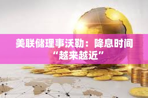 美聯儲理事沃勒：降息時間“越來越近”