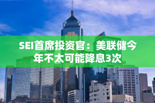 SEI首席投資官：美聯(lián)儲今年不太可能降息3次