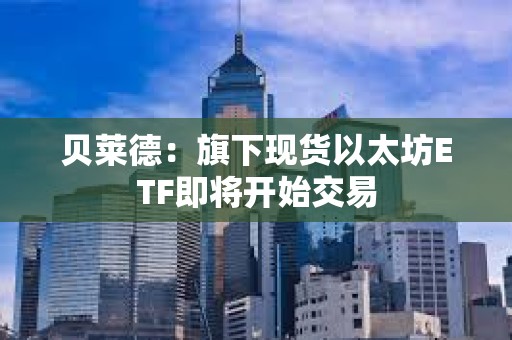 貝萊德：旗下現(xiàn)貨以太坊ETF即將開始交易