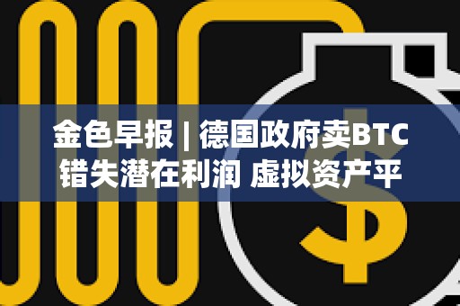 金色早報 | 德國政府賣BTC錯失潛在利潤 虛擬資產平臺Delio宣告破產
