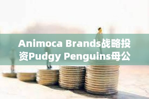 Animoca Brands戰略投資Pudgy Penguins母公司Igloo