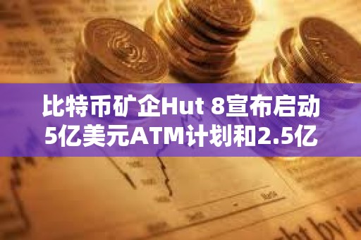 比特幣礦企Hut 8宣布啟動5億美元ATM計劃和2.5億美元股票回購計劃