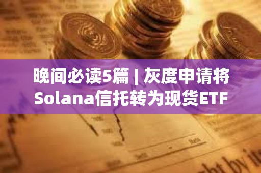 晚間必讀5篇 | 灰度申請將Solana信托轉為現貨ETF