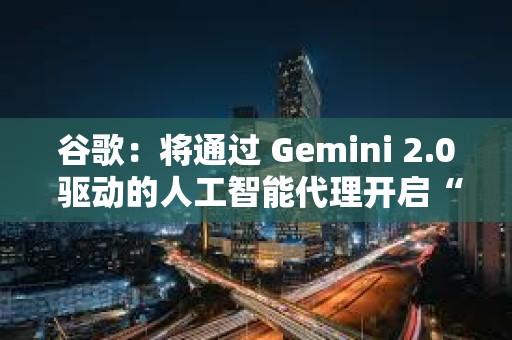 谷歌：將通過 Gemini 2.0 驅動的人工智能代理開啟“新代理時代”