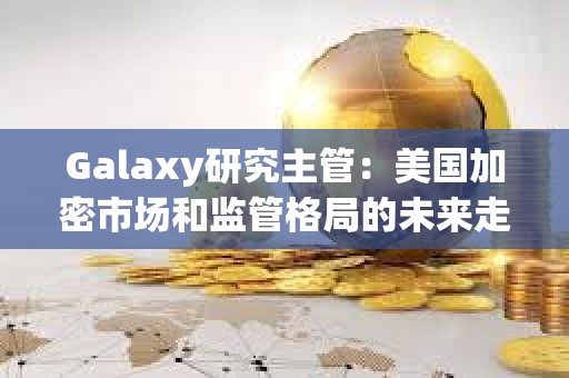 Galaxy研究主管：美國加密市場和監(jiān)管格局的未來走勢