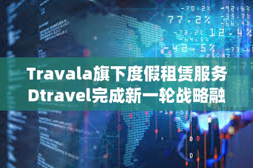 Travala旗下度假租賃服務(wù)Dtravel完成新一輪戰(zhàn)略融資，Modular Capital等參投
