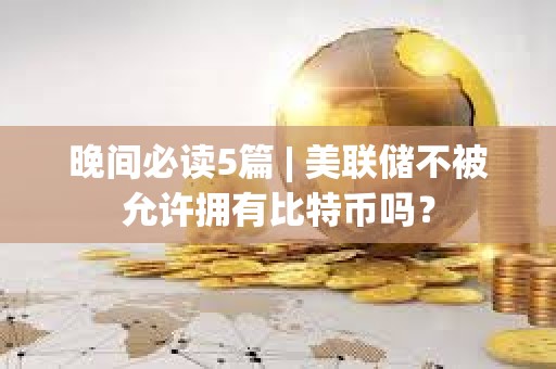 晚間必讀5篇 | 美聯(lián)儲(chǔ)不被允許擁有比特幣嗎？