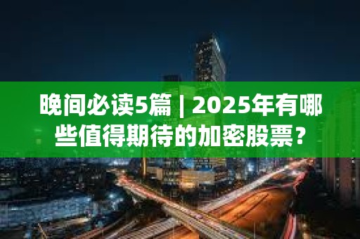 晚間必讀5篇 | 2025年有哪些值得期待的加密股票？