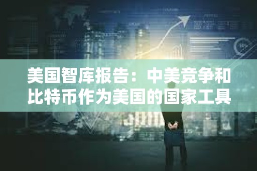 美國智庫報告：中美競爭和比特幣作為美國的國家工具