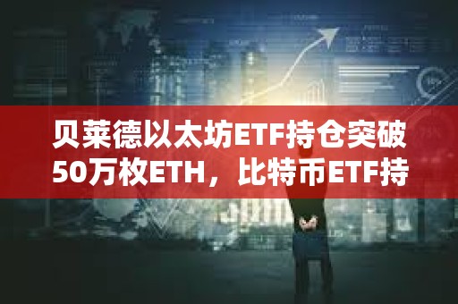 貝萊德以太坊ETF持倉突破50萬枚ETH，比特幣ETF持倉突破45萬枚BTC