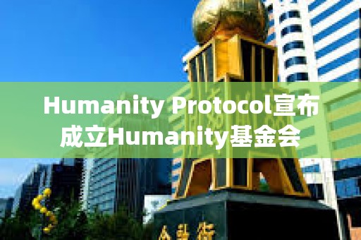 Humanity Protocol宣布成立Humanity基金會