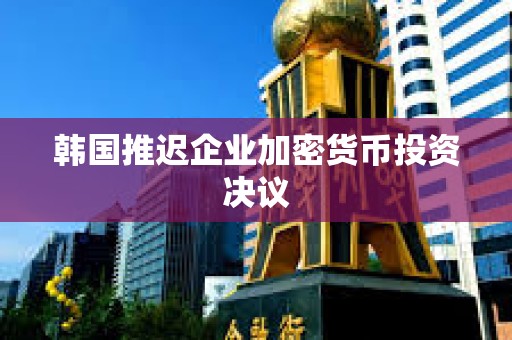 韓國(guó)推遲企業(yè)加密貨幣投資決議