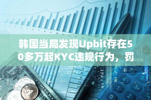 韓國當局發現Upbit存在50多萬起KYC違規行為，罰款或達343億美元