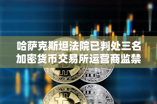 哈薩克斯坦法院已判處三名加密貨幣交易所運營商監禁