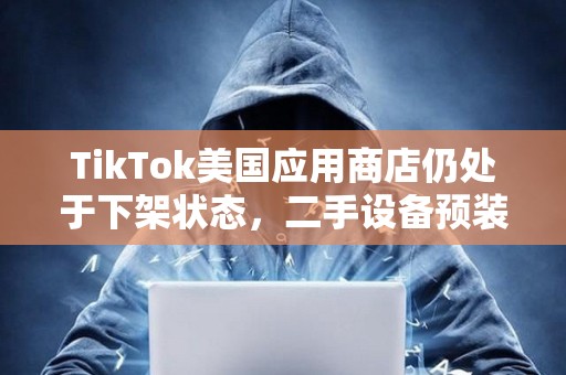 TikTok美國(guó)應(yīng)用商店仍處于下架狀態(tài)，二手設(shè)備預(yù)裝售價(jià)高達(dá)5萬(wàn)美元