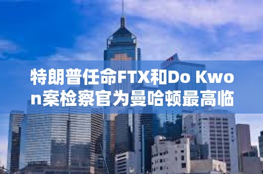 特朗普任命FTX和Do Kwon案檢察官為曼哈頓最高臨時(shí)聯(lián)邦檢察官
