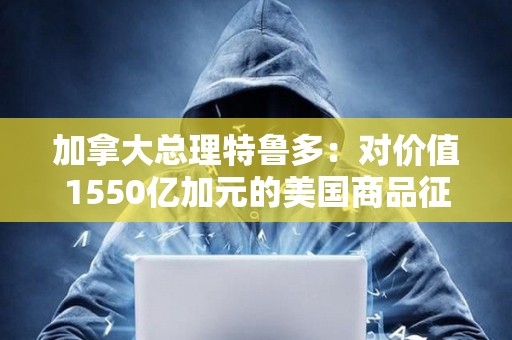 加拿大總理特魯多：對價值1550億加元的美國商品征收25%的關稅