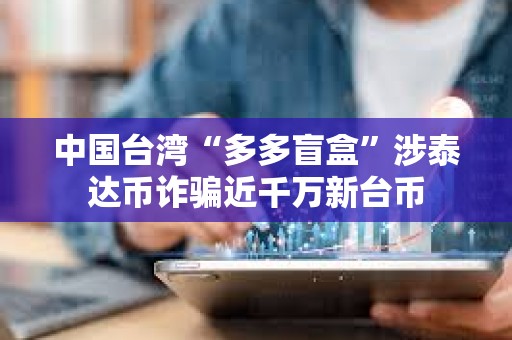 中國臺灣“多多盲盒”涉泰達幣詐騙近千萬新臺幣