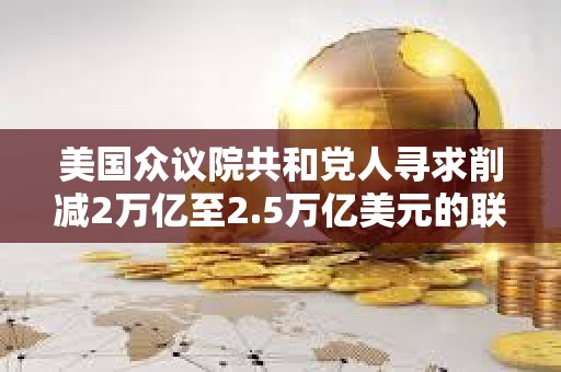 美國眾議院共和黨人尋求削減2萬億至2.5萬億美元的聯邦開支