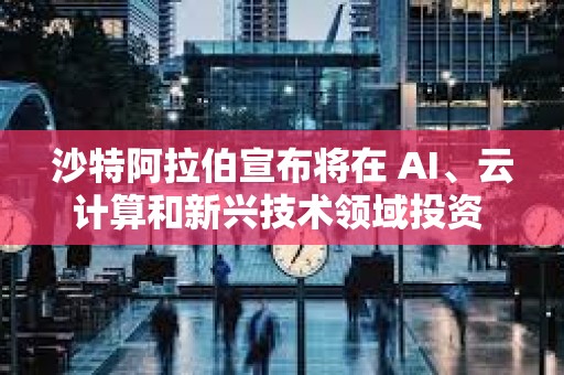 沙特阿拉伯宣布將在 AI、云計算和新興技術領域投資 149 億美元
