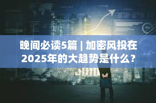 晚間必讀5篇 | 加密風投在2025年的大趨勢是什么？