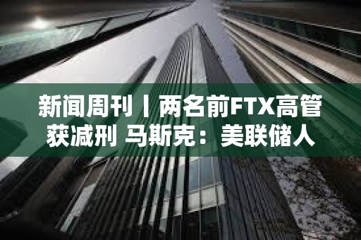 新聞周刊丨兩名前FTX高管獲減刑 馬斯克：美聯儲人員配備嚴重過剩