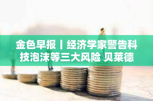 金色早報丨經濟學家警告科技泡沫等三大風險 貝萊德當前持有55.25萬枚比特幣