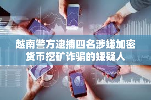 越南警方逮捕四名涉嫌加密貨幣挖礦詐騙的嫌疑人