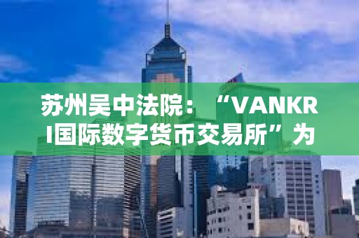 蘇州吳中法院：“VANKRI國際數字貨幣交易所”為虛假投資平臺