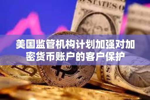 美國監管機構計劃加強對加密貨幣賬戶的客戶保護