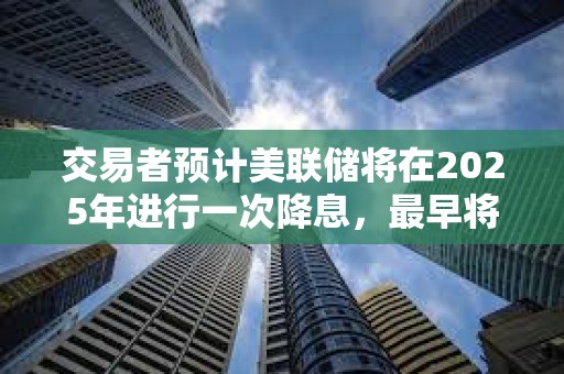 交易者預計美聯(lián)儲將在2025年進行一次降息，最早將在6月降息