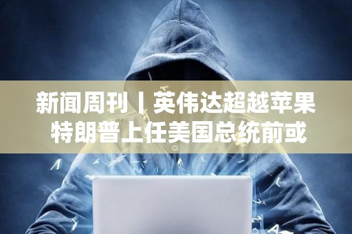 新聞周刊丨英偉達超越蘋果 特朗普上任美國總統(tǒng)前或先被判刑